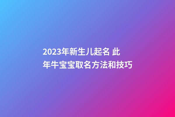 2023年新生儿起名 此年牛宝宝取名方法和技巧